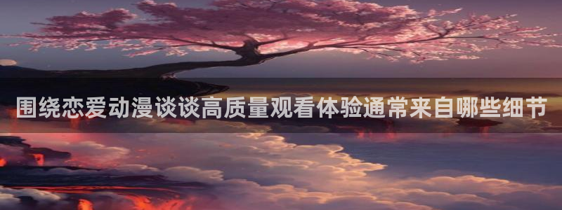 腾讯动漫app:围绕恋爱动漫谈谈高质量观看体验通常来自哪些细节