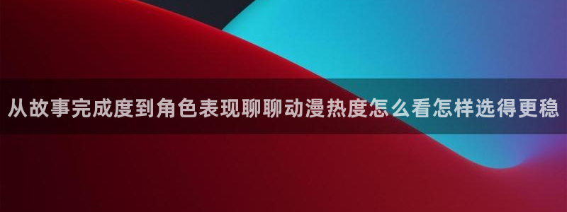 动漫之家下载app：从故事完成度到角色表现聊聊动漫热度怎么看怎样选得更稳